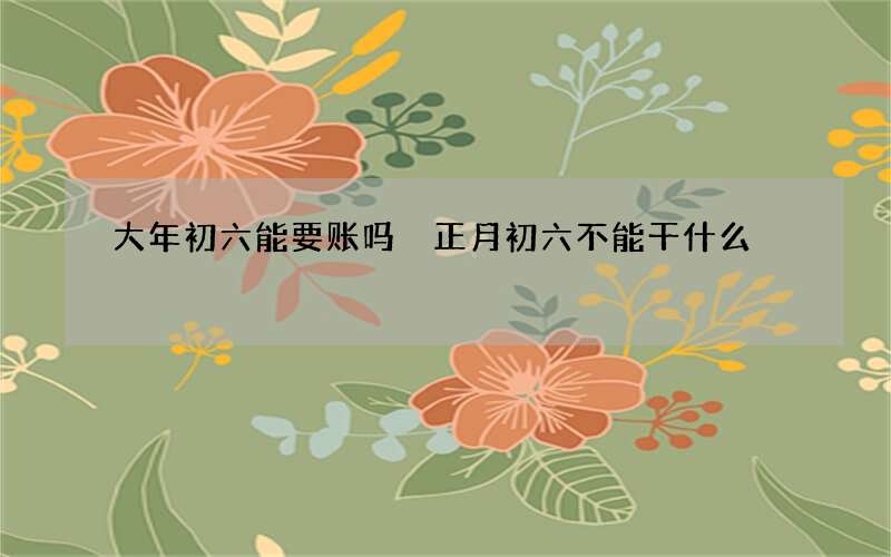 大年初六能要账吗 正月初六不能干什么